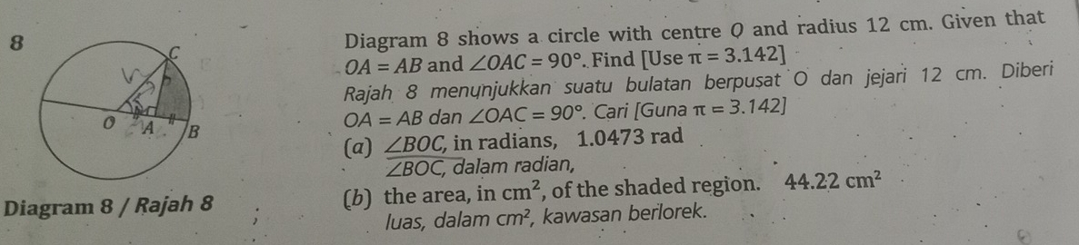 Diagram 8 shows a circle with centre Q and radius 12 cm. Given that
OA=AB and ∠ OAC=90°. Find [Use π =3.142]
Rajah 8 menönjukkan suatu bulatan berpusat O dan jejari 12 cm. Diberi
OA=AB dan ∠ OAC=90° Cari [Guna π =3.142]
(a) ∠ BOC, in radians, 1.0473 rad
overline ∠ BOC, , dalam radian, 
Diagram 8 / Rajah 8 (b) the area, in cm^2 , of the shaded region. 44.22cm^2
luas, dalam cm^2 , kawasan berlorek.