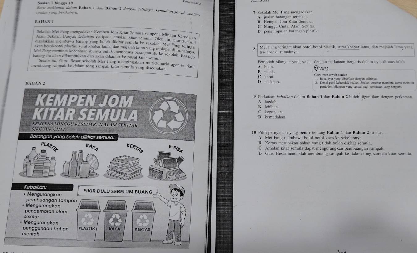 Soalan 7 hingga 10
Keríás Model 3
Baca makiumat dalam Bahan 1 dan Bahan 2 dengan telitinya, kemudian jawab soalán-
soalan yang berikutnya. 7 Sekolah Mei Fang mengadakan
A jualan barangan terpakai.
BAHAN 1 B Kempen Jom Kitar Semula.
C Minggu Cintai Alam Sekitar.
D pengumpulan barangan plastik.
Sekolah Mei Fang mengadakan Kempen Jom Kitar Semula sempena Minggu Kesedaran
Alam Sekitar. Banyak kebaikan daripada amalan kitar semula. Oleh itu, murid-murid
digalakkan membawa barang yang bolch dikitar semula ke sekolah. Mei Fang teringat
Mei Fang teringat akan botol-botol plastik, surat khabar lama, dan majalah lama yang
akan botol-botol plastik, surat khabar lama; dan majalah lama yang terdapat di rumahnya
terdapat di rumahnya.
Mei Fang meminta kebenaran ibunya untuk membawa barangan itu ke sekolah. Barang
barang itu akan dikumpulkan dan akan dihantar ke pusat kitar semula.
Penjodoh bilangan yang sesuai dengan perkataan bergaris dalam ayat di atas ialah
Selain itu, Guru Besar sekolah Mei Fang mengingatkan murid-murid agar sentiasa
membuang sampah ke dalam tong sampah kitar semula yang disediakan. B petak. A huah.
TIP
C kerat. Cara menjawab soalan
1. Baca ayat yang diberikan dengan telitinya
D naskhah. 2. Kenal pasti kehendak soalan. Soalan tersebut meminta kamu memilih
penjodoh bilangan yang sesuai bagi perkataan yang bergaris.
9 Perkataan kebaikan dalam Bahan 1 dan Bahan 2 boleh digantikan dengan perkataan
A faedah.
B lebihan.
C kegunaan.
D kemudahan.
10 Pilih pernyataan yang benar tentang Bahan 1 dan Bahan 2 di atas.
A Mei Fang membawa botol-botol kaca ke sekolahnya.
B Kertas merupakan bahan yang tidak boleh dikitar semula.
C Amalan kitar semula dapat mengurangkan pembuangan sampah.
D Guru Besar hendaklah membuang sampah ke dalam tong sampah kitar semula.