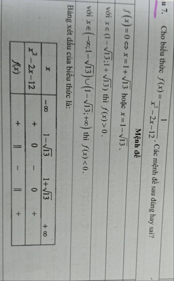 Cho biểu thức f(x)= 1/x^2-2x-12 . Các mệnh đề sau đúng hay sai?
Mệnh đề
f(x)=0 x=1+sqrt(13) hoặc x=1-sqrt(13).
với x∈ (1-sqrt(13);1+sqrt(13)) thì f(x)>0.
với x∈ (-∈fty ;1-sqrt(13))∪ (1-sqrt(13);+∈fty ) thì f(x)<0.
Bảng xét dấu của biểu thức là: