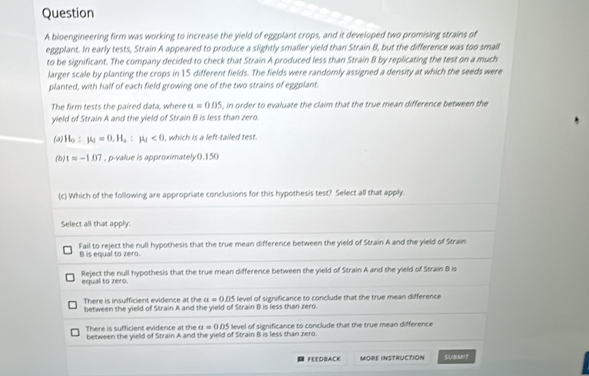 bioengineering firm was working to increase the yield of eggplant crops, and it developed two promising strains of
eggplant. In early tests, Strain A appeared to produce a slightly smaller yield than Strain B, but the difference was too small
to be significant. The company decided to check that Strain A produced less than Strain B by replicating the test on a much
larger scale by planting the crops in 15 different fields. The fields were randomly assigned a density at which the seeds were
planted, with half of each field growing one of the two strains of eggplant.
The firm tests the paired data, where a=0.05 , in order to evaluate the claim that the true mean difference between the
yield of Strain A and the yield of Strain B is less than zero.
(a) H_0:mu _d=0, H_a:mu _d<0</tex> , which is a left-tailed test.
(b) tapprox -1.07 , p -value is approximately0.150
(c) Which of the following are appropriate conclusions for this hypothesis test? Select all that apply.
Select all that apply:
Fail to reject the null hypothesis that the true mean difference between the yield of Strain A and the yield of Strain
B is equal to zero.
Reject the null hypothesis that the true mean difference between the yield of Strain A and the yield of Strain B is
equal to zero.
There is insufficient evidence at the alpha =0.05 level of significance to conclude that the true mean difference
between the yield of Strain A and the yield of Strain B is less than zero.
There is sufficient evidence at the a=0.05 level of significance to conclude that the true mean difference
between the yield of Strain A and the yield of Strain B is less than zero.
FEEDBACK MORE INSTRUCTION SUBMIT