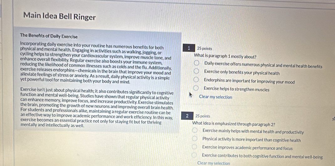 Main Idea Bell Ringer
The Benefts of Daily Exercise
Incorporating daily exercise into your routine has numerous benefts for both 1 25 points
physical and mental health. Engaging in activities such as walking, jogging, or
cycling helps to strengthen your cardiovascular system, improve muscle tone, and What is paragraph 1 mostly about?
enhance overall flexibility. Regular exercise also boosts your immune system, Daily exercise offers numerous physical and mental health benefts
reducing the likelihood of common illnesses such as colds and the flu. Additionally, Exercise only benefits your physical health
exercise releases endorphins—chemicals in the brain that improve your mood and
alleviate feelings of stress or anxiety. As a result, daily physical activity is a simple Endorphins are important for improving your mood
yet powerful tool for maintaining both your body and mind.
Exercise helps to strengthen muscles
Exercise isn't just about physical health; it also contributes significantly to cognitive Clear my selection
function and mental well-being. Studies have shown that regular physical activity
can enhance memory, improve focus, and increase productivity. Exercise stimulates
the brain, promoting the growth of new neurons and improving overall brain health
For students and professionals alike, maintaining a regular exercise routine can be
an effective way to improve academic performance and work effıciency. In this way, 2 25 points
exercise becomes an essential practice not only for staying ft but for thriving What idea is emphasized through paragraph 2?
mentally and intellectually as well. Exercise mainly helps with mental health and productivity
Physical activity is more important than cognitive health
Exercise improves academic performance and focus
Exercise contributes to both cognitive function and mental well-being
Clear my selection