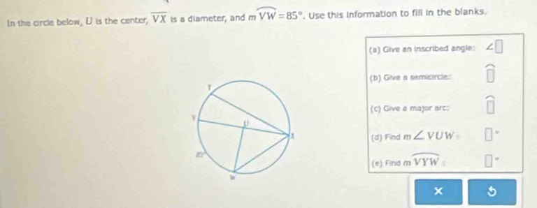 In the circle below, U is the center, overline VX Is a diameter, and moverline VW=85°. Use this Information to fill in the blanks. 
(a) Give an inscribed angle: ∠ □
(b) Give a semicircle: 
(c) Give a major arc: widehat □ 
(d) Find m∠ VUW= □ 
(e) Find moverline VYW : □°