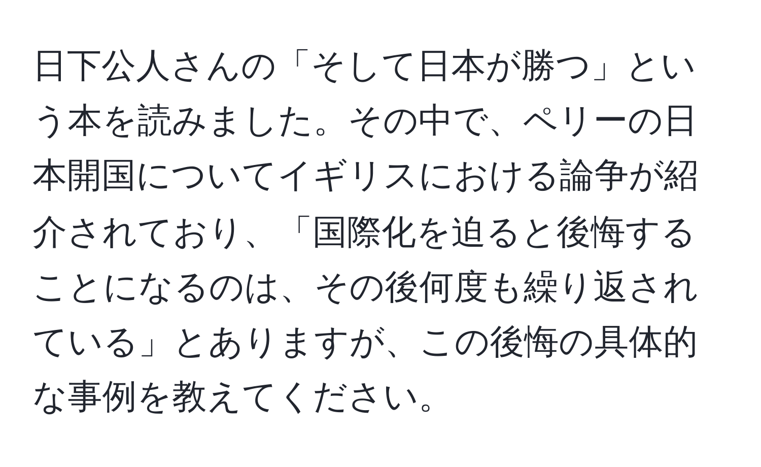 日下公人さんの「そして日本が勝つ」という本を読みました。その中で、ペリーの日本開国についてイギリスにおける論争が紹介されており、「国際化を迫ると後悔することになるのは、その後何度も繰り返されている」とありますが、この後悔の具体的な事例を教えてください。