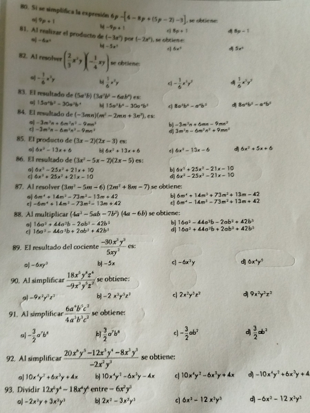 Si se simplifica la expresión 6 p 9p+1 -[4-8p+(5p-2)-3] , se obtiene:
M-9p+1 8p+1 8p-1
81. Al realizar el producto de -6x^2 (-3x^2) por (-2x^2) , se obtiene:
b -5x^2 q 6x° d 5x°
82. Al resolver ( 2/3 x^2y)(- 1/4 xy) se obtiene:
- 1/6 x^2y bị  1/6 x^2y - 1/6 x^2y^2 d  1/6 x^3y^2
83. El resultado de (5a^2b)(3a^2b^2-6ab^2)ex 8a^2b^3-a^4b^3
o| 15a^4b^3-30a^2b^4 bj 15a^5b^4-30a^4b^3 8a^5b^4-a^4b^5 d
84. El resultado de (-3mn)(m^2-2mn+3n^2)
-3m^3n+6m^3n^3-9mn^3
b) -3m^2n+6mn-9mn^2
-3m^2n-6m^2n^2-9mn^2
d 3m^3n-6m^3n^2+9mn^3
85. El producto de (3x-2)(2x-3) C:
o| 6x^2-13x+6 b 6x^2+13x+6 c 6x^2-13x-6 d 6x^2+5x+6
86. El resultado de (3x^2-5x-2)(2x-5) es:
oJ 6x^5-25x^2+21x+10 b| 6x^2+25x^2-21x-10
c 6x^3+25x^3+21x-10
d| 6x^3-25x^2-21x-10
87. Al resolver (3m^3-5m-6)(2m^2+8m-7) se obtiene:
a 6m^4+14m^2-73m^2-13m+42 bj 6m^4+14m^3+73m^2+13m-42
c -6m^4+14m^3-73m^3-13m+42 c| 6m^4-14m^3-73m^2+13m+42
88. Al multiplicar (4a^2-5ab-7b^2)(4a-6b) se obtiene:
a| 16a^3+44a^2b-2ab^3-42b^2 bj 16a^2-44a^3b-2ab^2+42b^3
16a^3-44a^2b+2ab^2+42b^3 d| 16a^2+44a^2b+2ab^2+42b^3
89. El resultado del cociente  (-30x^3y^3)/5xy^2  es:
o| -6xy^3 b| -5x c -6x^2y d 6x^4y^3
90. Al simplificar  18x^5y^8z^4/-9x^3y^5z^2  s  biene
g -9x^2y^2z^2 b] -2x^2y^3z^3 c 2x^2y^3z^2 d 9x^2y^3z^2
91. Al simplificar  6a^4b^5c^2/4a^3b^3c^2  se obtiene:
o - 3/2 a'b' b  3/2 a^7b^8 c - 3/2 ab^2 d  3/2 ab^2
92. Al simplificar  (20x^6y^5-12x^5y^4-8x^3y^3)/-2x^2y^3  se obtiene:
a| 10x^4y^2+6x^3y+4x b 10x^4y^2-6x^3y-4x c 10x^4y^2-6x^3y+4x d) -10x^4y^2+6x^3y+4
93. Dividir 12x^5y^4-18x^4y^4 entre -6x^2y^3
o -2x^2y+3x^2y^3 b] 2x^2-3x^2y^3 c 6x^2-12x^2y^3 d -6x^2-12x^2y^2