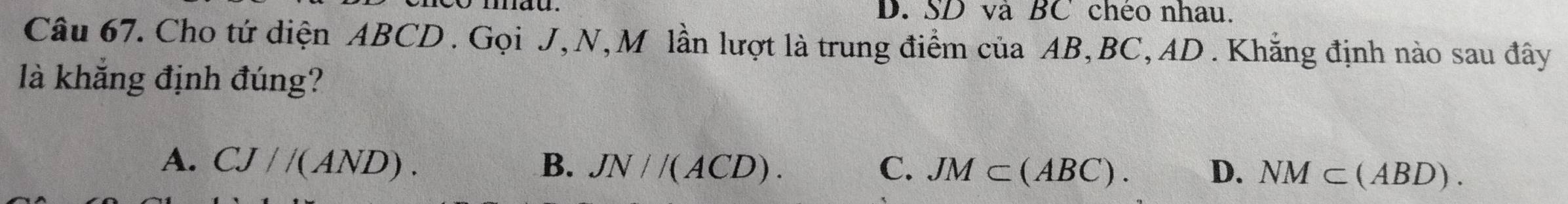 SD và BC chéo nhau.
Câu 67. Cho tứ diện ABCD. Gọi J, N, M lần lượt là trung điểm của AB, BC, AD. Khắng định nào sau đây
là khắng định đúng?
A. CJ//(AND). B. JN//(ACD). C. JM⊂ (ABC). D. NM⊂ (ABD).