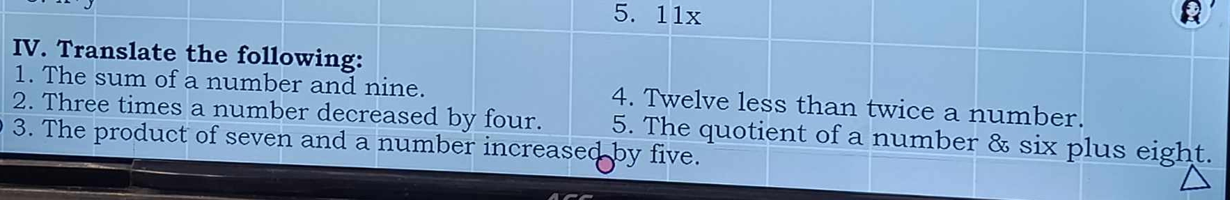 11x
IV. Translate the following: 
1. The sum of a number and nine. 
2. Three times a number decreased by four. 4. Twelve less than twice a number. 
5. The quotient of a number & six plus eight. 
3. The product of seven and a number increased by five.