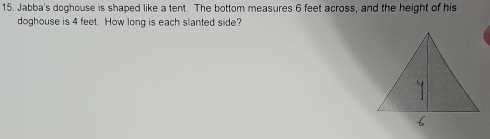 Jabba's doghouse is shaped like a tent. The bottom measures 6 feet across, and the height of his 
doghouse is 4 feet. How long is each slanted side?