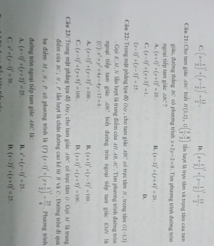 C. (x- 1/2 )^2+(y- 1/2 )^2= 13/2 . (x+ 1/2 )^2+(y- 1/2 )^2= 13/2 .
D.
Câu 21: Cho tam giác ABC biết H(3;2),G( 5/3 ; 8/3 ) lần lượt là trực tâm và trọng tâm của tam
giác, đường thắng BC có phương trình x+2y-2=0. Tìm phương trình đường tròn
ngoại tiếp tam giác ABC ?
A. (x+1)^2+(y+1)^2=20. B. (x-2)^2+(y+4)^2=20.
C. (x-1)^2+(y+3)^2=1. D.
(x-1)^2+(y-3)^2=25.
Câu 22: Trong mặt phẳng tọa độ Oxy , cho tam giác ABC có trực tâm H , trọng tâm G(-1;3). Gọi K,M,N lần lượt là trung điểm của AH, AB, AC . Tìm phương trình đường tròn
ngoại tiếp tam giác ABC biết đường tròn ngoại tiếp tam giác KMN là
(C): x^2+y^2+4x-4y-17=0.
A. (x-1)^2+(y-5)^2=100. B. (x+1)^2+(y-5)^2=100.
C. (x-1)^2+(y+5)^2=100. D. (x+1)^2+(y+5)^2=100.
Câu 23: Trong mặt phẳng tọa độ Oxy, cho tam giác ABC có trực tâm 0. Gọi M là trung
điểm của BC ; N , P lần lượt là chân đường cao kẻ từ B và C . Đường tròn đỉ qua
ba điểm M, N, P có phương trình là (T): (x-1)^2+(y+ 1/2 )^2= 25/4 . Phương trình
đường tròn ngoại tiếp tam giác ABC là:
A. (x-1)^2+(y+2)^2=25, B. x^2+(y-1)^2=25.
C. x^2+(y-1)^2=50, D. (x-2)^2+(y+1)^2=25.