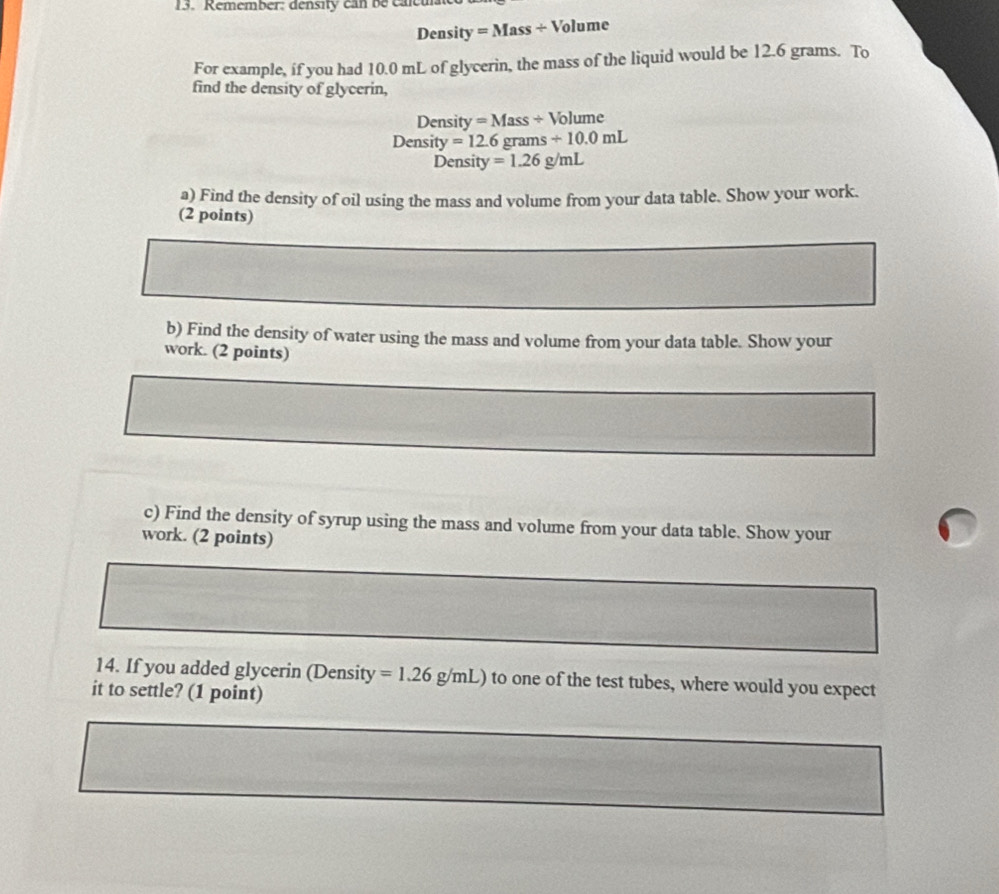 Remember: density can be caleu 
Density =Mass/ V olume 
For example, if you had 10.0 mL of glycerin, the mass of the liquid would be 12.6 grams. To 
find the density of glycerin, 
Density =Mass/ V Volume 
Density =12.6grams+10.0mL
Density =1.26g/mL
a) Find the density of oil using the mass and volume from your data table. Show your work. 
(2 points) 
b) Find the density of water using the mass and volume from your data table. Show your 
work. (2 points) 
c) Find the density of syrup using the mass and volume from your data table. Show your 
work. (2 points) 
14. If you added glycerin (Density =1.26g/mL) to one of the test tubes, where would you expect 
it to settle? (1 point)