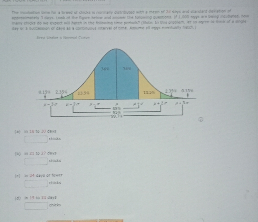 The incubation time for a breed of chicks is normally distributed with a mean of 24 days and standard deviation of
approximately 3 days. Look at the figure below and answer the following questions. If 1,000 eggs are being incubated, how
many chicks do we expect will hatch in the following time periods? (Note: In this problem, let us agree to think of a single
day or a succession of days as a continuous interval of time. Assume all eggs eventually hatch.)
Area Under a Normal Curve
(a) in 18 to 30 days
(-3,4) chicks
∴ ∠ CDCsim △ CB=25°
(b) in 21 to 27 days
chicks
(c) in 24 days or fewer
chicks
(d) in 15 to 33 days
chicks