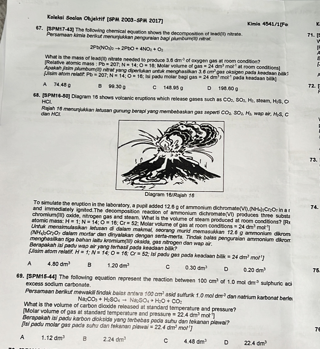 Koleksi Soalan Objektif [SPM 2003-SPM 2017] Kimia 4541/1[Fo K
67. [SPM17-43] The following chemical equation shows the decomposition of lead(II) nitrate. 71. [S
Persamaan kimia berikut menunjukkan penguraian bagi plumbum(II) nitrat.
2Pb(NO_3)_2to 2PbO+4NO_2+O_2
[F
A
B
What is the mass of lead(II) nitrate needed to produce 3.6dm^(-3) of oxygen gas at room condition?
[Relative atomic mass : Pb=207;N=14;O=16; Molar volume of gas=24dm^3 mol^(-1) at room conditions]
Apakah jīsim plumbum(II) nitrat yang diperlukan untuk menghasilkan 3.6cm^3 gas oksigen pada keadaan bilik? A
[Jisim atom relatif. Pb=207;N=14;O=16; Isi padu molar bagi gas =24dm^3mol^(-1) pada keadaan bilik]
A 74.48 g B 99.30 g C 148.95 g D 198.60 g 72.
68. [SPM16-50] Diagram 16 shows volcanic eruptions which release gases such as CO_2,SO_2, , H₂, steam, H₂S, C
HCl.
Rajah 16 menunjukkan letusan gunung berapi yang membebaskan gas seperti CO_2,SO_2,H_2, wap air,
dan HCl. H_2S C
73.
To simulate the eruption in the laboratory, a pupil added 12.6 g of ammonium dichromate(VI), (NH_4)_2Cr_2O_7 in a r 74.
and immediately ignited.The decomposition reaction of ammonium dichromate(VI) produces three substa
chromium(III) oxide, nitrogen gas and steam. What is the volume of steam produced at room conditions? [Re
atomic mass: H=1;N=14;O=16;Cr=52; Molar volume of gas at room condition s=24dm^3 r nol^(-1)]
Untuk mensimulasikan letusan di dalam makmal, seorang murid memasukkan 12.6 g ammonium dikrom
(NH_4)_2Cr_2O_7 7 dalam mortar dan dinyalakan dengan serta-merta. Tindak balas penguraian ammonium dikrom.
menghasilkan tiga bahan iaitu kromium(III) oksida, gas nitrogen dan wap air.
Berapakah isi padu wap air yang terhasil pada keadaan bilik?
[Jisim atom relatif. H=1;N=14;O=16;Cr=52; Isi padu gas pada keadaan bilik=24dm^3mol^(-1)]
A 4.80dm^3 B 1.20dm^3 C 0.30dm^3 D 0.20dm^3
75.
69. [SPM15-44] The following equation represent the reaction between 100cm^3 of 1.0moldm^(-3) sulphuric aci
excess sodium carbonate.
Persamaan berikut mewakili tindak balas antara 100cm^3 asid sulfurik 1.0moldm^(-3) dan natrium karbonat berle
Na_2CO_3+H_2SO_4to Na_2SO_4+H_2O+CO_2
What is the volume of carbon dioxide released at standard temperature and pressure?
[Molar volume of gas at standard temperature and pressure =22.4dm^3 nol^(-1)]
Berapakah isi padu karbon dioksida yang terbebas pada suhu dan tekanan piawai?
[Isi padu molar gas pada suhu dan tekanan piawai =22.4dm^3mol^(-1)]
7
A 1.12dm^3 B 2.24dm^3 C 4.48dm^3 D 22.4dm^3