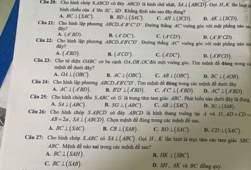 Cầu 20: Cho hình chóp S.ABCD có đây ABCD là hình chữ nhật, SA⊥ (ABCD) Gọi H, K lần lượt l
hình chiếu của A lên SC , SD . Khẳng định nào sau đây đùng?
A. BC⊥ (SAC). B. BD⊥ (SAC). C. AH⊥ (SCD). D. AK⊥ (SCD).
Câu 21: Cho hình lập phương ABCD.A'B'C'D'. Đường thắng AC° vuông góc với mặt phẳng nào sa
dây?
A. (A'BD). B. (A'DC'). C. (A'CD'). D. (A'B'CD).
Câu 22: : Cho hình lập phương ABCD,A'B'C'D' Đường thẳng AC" vuỡng góc với mặt phẳng nào sa
đây?
A. (A'BD). B. (A'CD'). C. (A'DC'). D. (A'B'CD).
Câu 23: Cho tứ diện OABC có ba cạnh OA,OB,OC đôi một vuông góc. Tìm mệnh đề đúng trong cá
mệnh đề dưới đây?
A. OA⊥ (OBC). B. AC⊥ (OBC). C. AB⊥ (OBC). D. BC⊥ (AOB).
Câu 24: Cho hình lập phương ABCD,A'B'C'D' * . Tim mệnh đề đúng trong các mệnh đề dưới đây
A. AC⊥ (A'BD). B. B'D'⊥ (A'BD). C. A'C'⊥ (A'BD). D. AC'⊥ (A'BD).
Câu 25: Cho hình chóp đều S.ABC có G là trọng tâm tam giác ABC *  Phát biểu nào dưới đây là đùng.
A. SA⊥ (ABC). B. SG⊥ (ABC). C. AB⊥ (SAC). D. SG⊥ (SAB).
Câu 26: Cho hình chóp S.. ABCD có đáy ABCD là hình thang vuông tại A và D,AD=CD=
AB=2a,SA⊥ (ABCD). Chọn mệnh đề đúng trong các mệnh đề sau.
A. BC⊥ (SAC). B. CB⊥ (SAB). C. BD⊥ (SAC). D. CD⊥ (SAC).
Câu 27: Cho hình chóp S.AB C có SA⊥ (ABC). Gọi H , K lần lượt là trực tâm các tam giác SBC
ABC . Mệnh đề nào sai trong các mệnh đề sau?
A. BC⊥ (SAH).
B. HK⊥ (SBC).
C. BC⊥ (SAB). D. SH , AK và BC đồng quy.