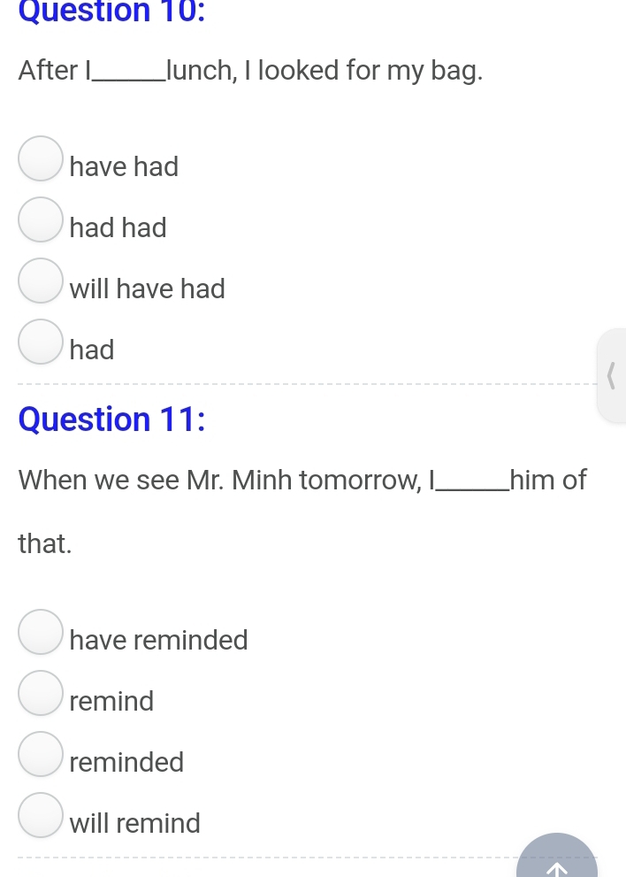 After I_ lunch, I looked for my bag.
have had
had had
will have had
had
Question 11:
When we see Mr. Minh tomorrow, I _him of
that.
have reminded
remind
reminded
will remind