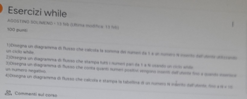 Esercizi while 
AGOSTINO SOLIMENO · 13 feb (Ultima modífica: 13 feb) 
100 punti 
1)Disegna un diagramma di flusso che calcola la somma del numeri da 1 a un número N inserito dalf utimte utilizsanto 
un ciclo while. 
2)Disegna un diagramma di flusso che stampa tutti i numeri parí da 1 a N usando un ciclo while 
3)Disegna un diagramma di flusso che conta quanti numeri positivi vengono insenti dall utente fins a quands inserace 
un numero negativo 
4)Disegna un diagramma di flusso che calcola e stampa la tabellina di un numero N inderito dallutimte, fino a 11+10
Commenti sul corso