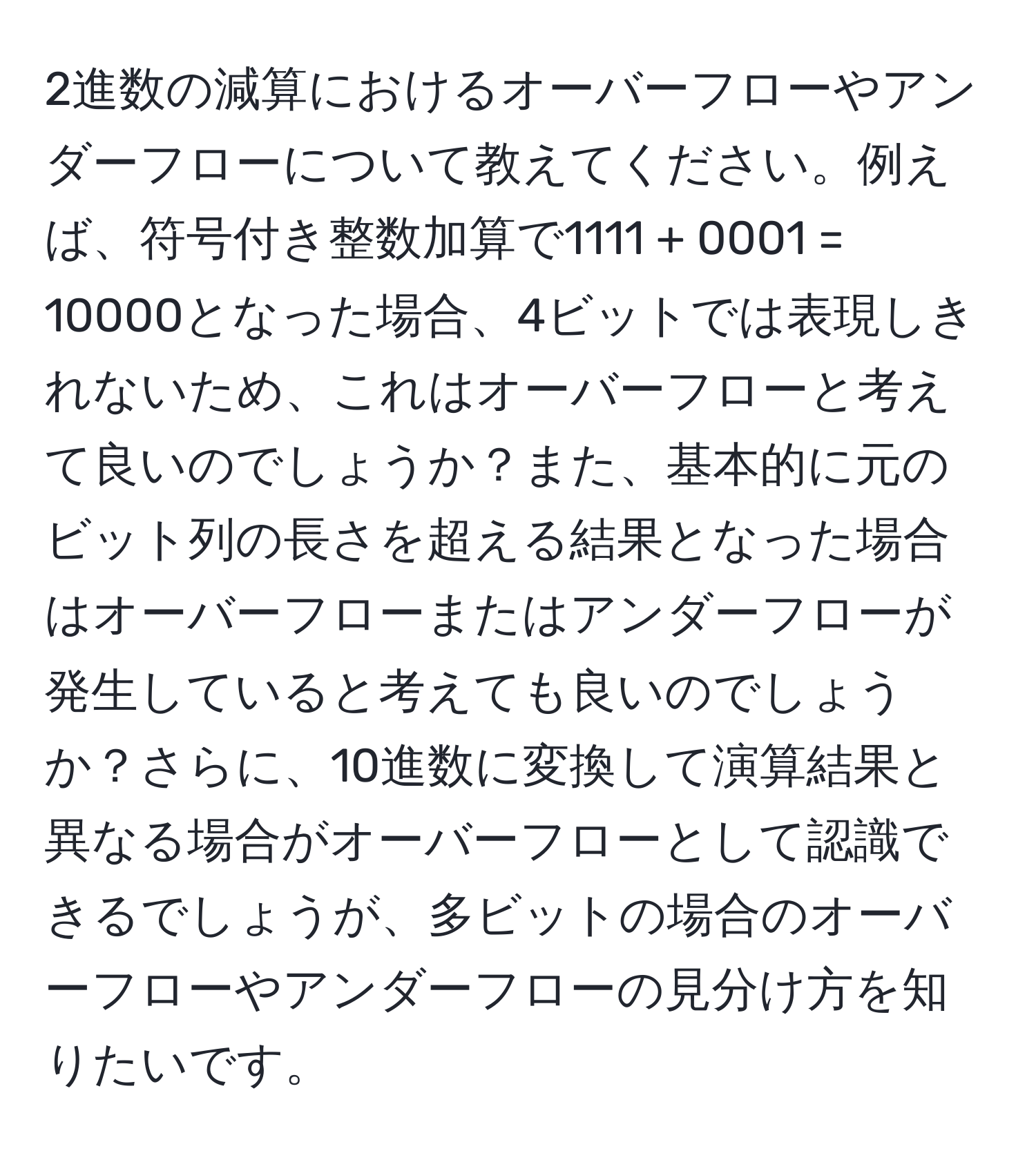 2進数の減算におけるオーバーフローやアンダーフローについて教えてください。例えば、符号付き整数加算で1111 + 0001 = 10000となった場合、4ビットでは表現しきれないため、これはオーバーフローと考えて良いのでしょうか？また、基本的に元のビット列の長さを超える結果となった場合はオーバーフローまたはアンダーフローが発生していると考えても良いのでしょうか？さらに、10進数に変換して演算結果と異なる場合がオーバーフローとして認識できるでしょうが、多ビットの場合のオーバーフローやアンダーフローの見分け方を知りたいです。