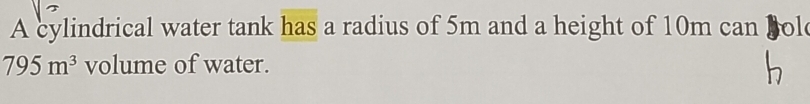 A cylindrical water tank has a radius of 5m and a height of 10m can Bol
795m^3 volume of water.