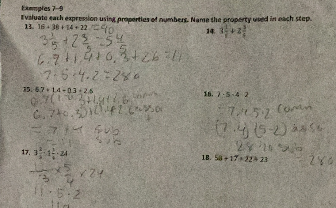 Examples 7-9 
Evaluate each expression using properties of numbers. Name the property used in each step. 
13. 16+38+14+22 14 3 1/5 +2 3/5 
15. 6.7+1.4+0.3+2.6 15. 7· 5· 4· 2
17. 3 2/3 · 1 1/4 · 24
18. 58+17+22+23