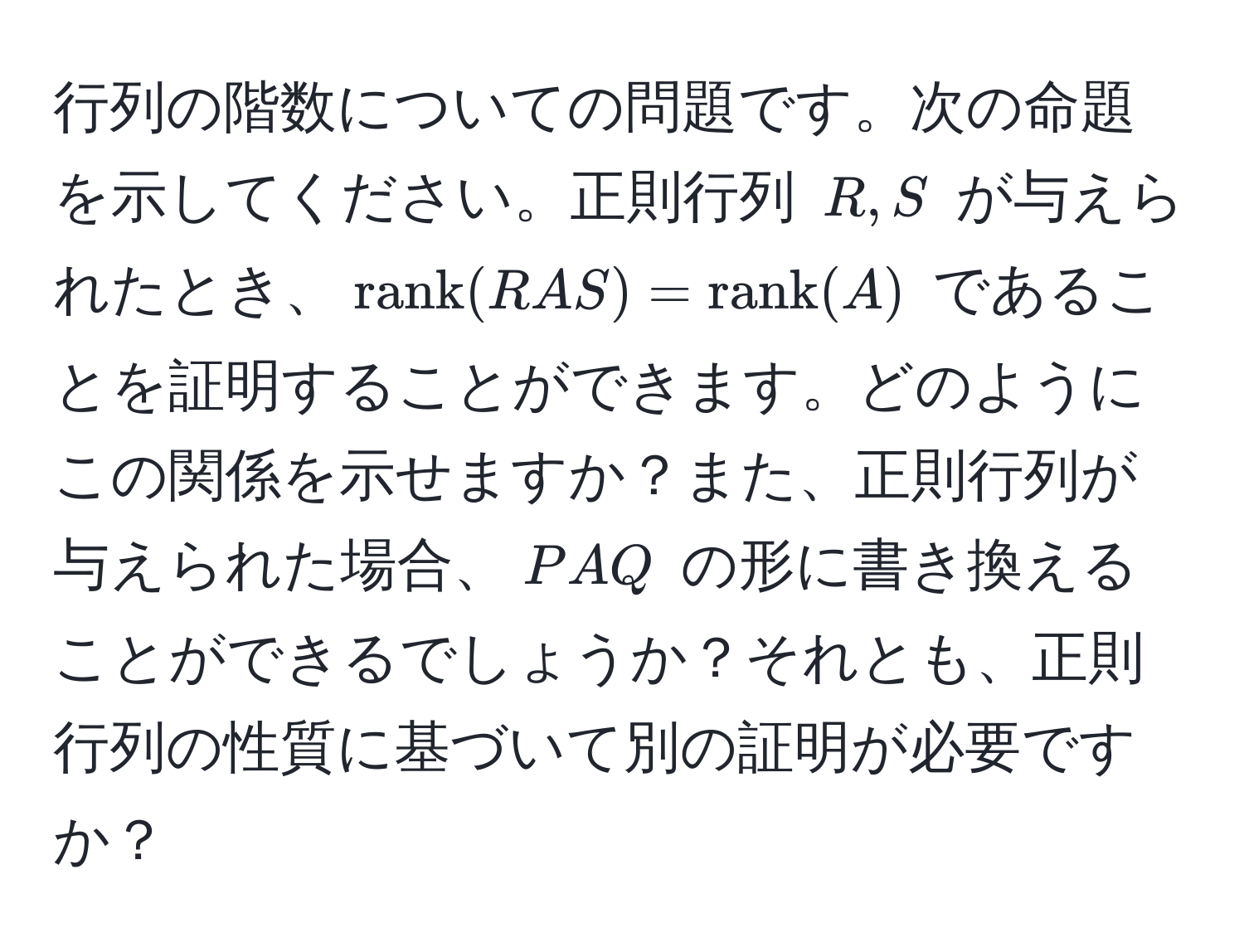 行列の階数についての問題です。次の命題を示してください。正則行列 $R, S$ が与えられたとき、$rank(RAS) = rank(A)$ であることを証明することができます。どのようにこの関係を示せますか？また、正則行列が与えられた場合、$PAQ$ の形に書き換えることができるでしょうか？それとも、正則行列の性質に基づいて別の証明が必要ですか？