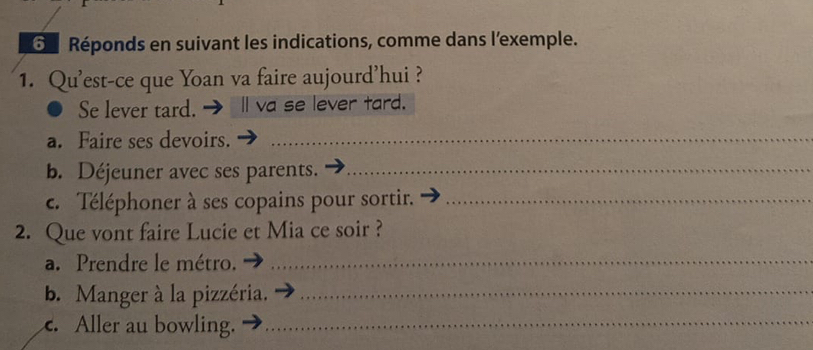 Réponds en suivant les indications, comme dans l'exemple. 
1. Qu'est-ce que Yoan va faire aujourd’hui ? 
Se lever tard. → Ⅱ va se lever tard. 
a. Faire ses devoirs._ 
b. Déjeuner avec ses parents._ 
c. Téléphoner à ses copains pour sortir._ 
2. Que vont faire Lucie et Mia ce soir ? 
a. Prendre le métro._ 
b. Manger à la pizzéria._ 
c. Aller au bowling._