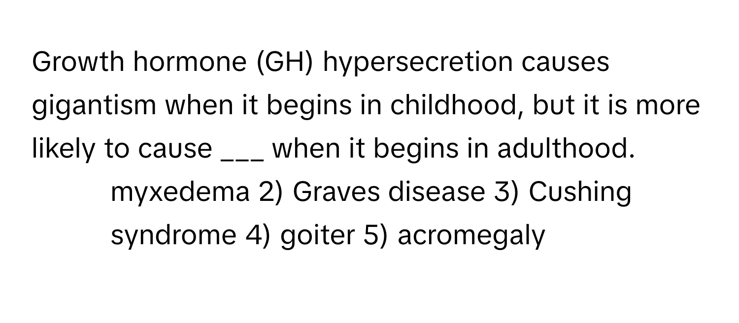 Growth hormone (GH) hypersecretion causes gigantism when it begins in childhood, but it is more likely to cause ___ when it begins in adulthood.

1) myxedema 2) Graves disease 3) Cushing syndrome 4) goiter 5) acromegaly