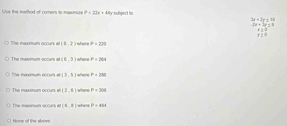 Use the method of corners to maximize P=22x+44y subject to
3x+2y≤ 19
-2x+3y≤ 9
0 
0
The maximum occurs at (6,2) where P=220
The maximum occurs at (6,3) where P=264
The maximum occurs at (3,5) where P=286
The maximum occurs at (2,6) where P=308
The maximum occurs at (6,8) where P=484
None of the above