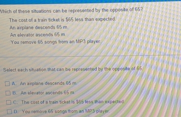 Which of these situations can be represented by the opposite of 65?
The cost of a train ticket is $65 less than expected.
An airplane descends 65 m
An elevator ascends 65 m.
You remove 65 songs from an MP3 player
Select each situation that can be represented by the opposite of 65
A. An airplane descends 65 m
B. An elevator ascends 65 m
C. The cost of a train ticket is $65 less than expected
D. You remove 65 songs from an MP3 player.