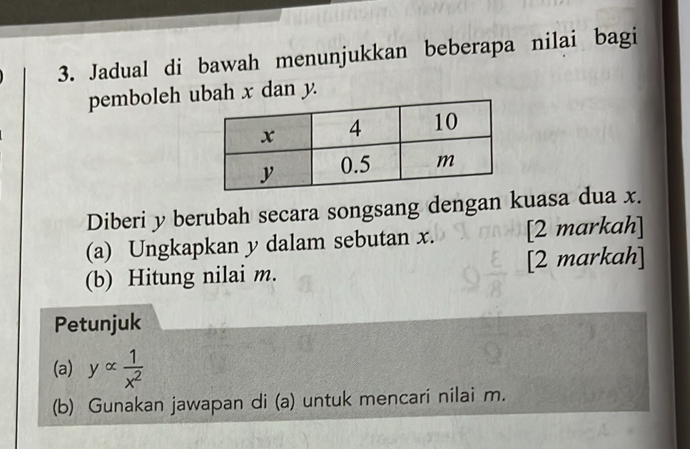 Jadual di bawah menunjukkan beberapa nilai bagi 
pemboleh ubah x dan y. 
Diberi y berubah secara songsang dengan kuasa dua x. 
(a) Ungkapkan y dalam sebutan x. [2 markah] 
(b) Hitung nilai m. [2 markah] 
Petunjuk 
(a) yalpha  1/x^2 
(b) Gunakan jawapan di (a) untuk mencari nilai m.