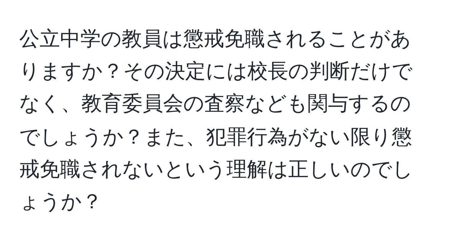 公立中学の教員は懲戒免職されることがありますか？その決定には校長の判断だけでなく、教育委員会の査察なども関与するのでしょうか？また、犯罪行為がない限り懲戒免職されないという理解は正しいのでしょうか？