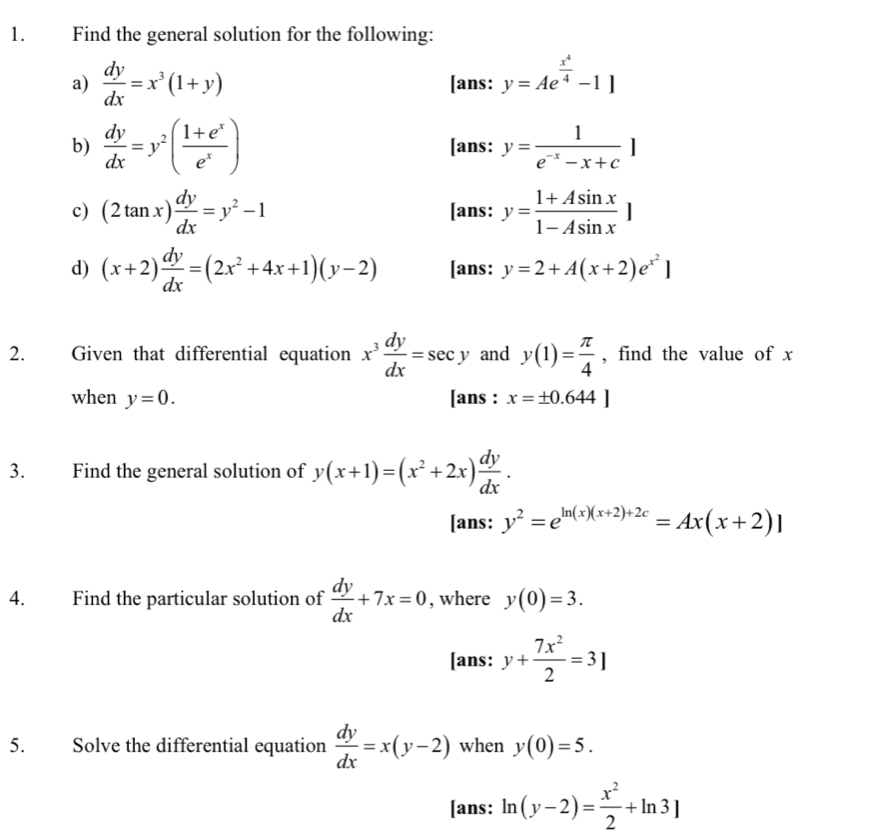 Find the general solution for the following: 
a)  dy/dx =x^3(1+y) [ans: y=Ae^(frac x^4)4-1]
b)  dy/dx =y^2( (1+e^x)/e^x ) [ans: y= 1/e^(-x)-x+c ]
c) (2tan x) dy/dx =y^2-1 [ans: y= (1+Asin x)/1-Asin x ]
d) (x+2) dy/dx =(2x^2+4x+1)(y-2) [ans: y=2+A(x+2)e^(x^2)]
2. Given that differential equation x^3 dy/dx =sec y and y(1)= π /4  , find the value of x
when y=0. [ans : x=± 0.644]
3. Find the general solution of y(x+1)=(x^2+2x) dy/dx . 
[ans: y^2=e^(ln (x)(x+2)+2c)=Ax(x+2)]
4. Find the particular solution of  dy/dx +7x=0 , where y(0)=3. 
[ans: y+ 7x^2/2 =3]
5. Solve the differential equation  dy/dx =x(y-2) when y(0)=5. 
[ans: ln (y-2)= x^2/2 +ln 3]