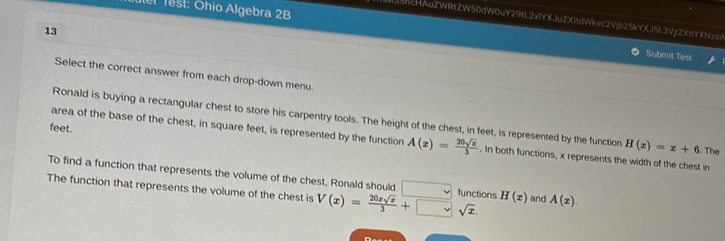 Test: Ohio Algebra 2B 
55hcHAuZWRtZW50dW0uY29tL2xIYXJuZXItdWkvc2Vjb25kYXJ5L3VzZXItYXNzaV 
13 
Submit Test 
Select the correct answer from each drop-down menu. 
Ronald is buying a rectangular chest to store his carpentry tools. The height of the chest, in feet, is represented by the function H(x)=x+6. The 
feet. 
area of the base of the chest, in square feet, is represented by the function A(x)= 20sqrt(x)/3 . In both functions, x represents the width of the chest in 
To find a function that represents the volume of the chest, Ronald should 
The function that represents the volume of the chest is V(x)= 20xsqrt(x)/3 +□ sqrt(x). □ functions H(x) and A(x).