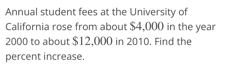 Annual student fees at the University of 
California rose from about $4,000 in the year
2000 to about $12,000 in 2010. Find the 
percent increase.