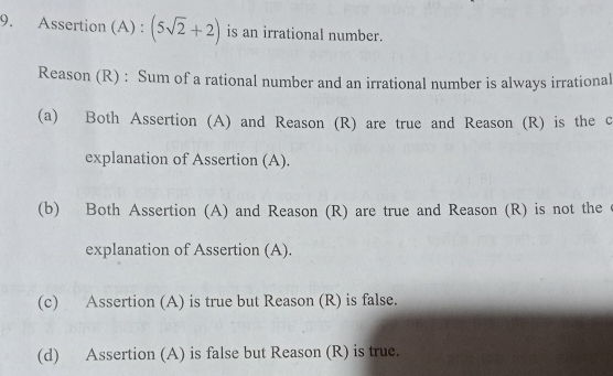 Assertion (A) : (5sqrt(2)+2) is an irrational number.
Reason (R) : Sum of a rational number and an irrational number is always irrational
(a) Both Assertion (A) and Reason (R) are true and Reason (R) is the c
explanation of Assertion (A).
(b) Both Assertion (A) and Reason (R) are true and Reason (R) is not the
explanation of Assertion (A).
(c) Assertion (A) is true but Reason (R) is false.
(d) Assertion (A) is false but Reason (R) is true.