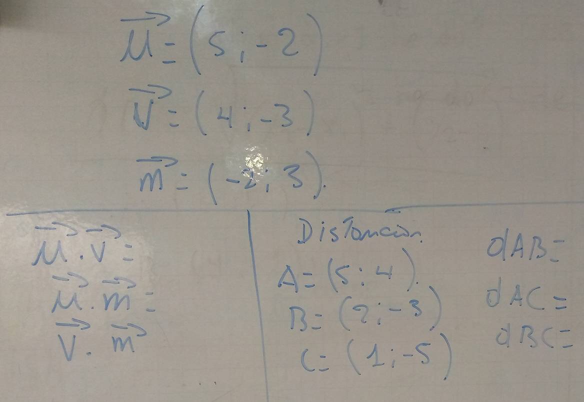 vector u=(5,-2)
vector v=(4;-3)
vector m=(-2,3).
vector u· vector v=
D isTomcan
O|AB=
vector M· vector m=
A=(5:4)
AC=
vector v· vector m
B=(2;-3)
c=(1;-5)
BC=