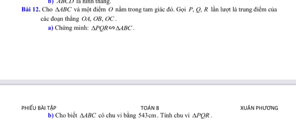 ABCD là hình tháng. 
Bài 12. Cho △ ABC và một điểm O nằm trong tam giác đó. Gọi P, Q, R lần lượt là trung điểm của 
các đoạn thắng OA, OB, OC. 
a) Chứng minh: △ PQRsim △ ABC. 
phiếu bài tập TOÁN 8 XUÂN PHƯơNG 
b) Cho biết △ ABC có chu vi bằng 543cm. Tính chu vi △ PQR.