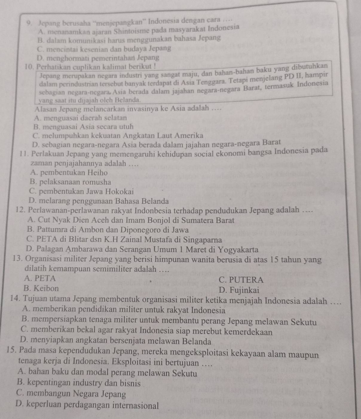 Jepang berusaha “menjepangkan” Indonesia dengan cara …
A. menanamkan ajaran Shintoisme pada masyarakat Indonesia
B. dalam komunikasi harus menggunakan bahasa Jepang
C. mencintai kesenian dan budaya Jepang
D. menghormati pemerintahan Jepang
10. Perhatikan cuplikan kalimat berikut !
Jepang merupakan negara industri yang sangat maju, dan bahan-bahan baku yang dibutuhkan
dalam perindustrian tersebut banyak terdapat di Asia Tenggara. Tetapi menjelang PD II, hampir
sebagian negara-negara Asia berada dalam jajahan negara-negara Barat, termasuk Indonesia
yang saat itu dijajah oleh Belanda.
Alasan Jepang melancarkan invasinya ke Asia adalah ….
A. menguasai daerah selatan
B. menguasai Asia secara utuh
C. melumpuhkan kekuatan Angkatan Laut Amerika
D. sebagian negara-negara Asia berada dalam jajahan negara-negara Barat
11. Perlakuan Jepang yang memengaruhi kehidupan social ekonomi bangsa Indonesia pada
zaman penjajahannya adalah ….
A. pembentukan Heiho
B. pelaksanaan romusha
C. pembentukan Jawa Hokokai
D. melarang penggunaan Bahasa Belanda
12. Perlawanan-perlawanan rakyat Indonbesia terhadap pendudukan Jepang adalah …...
A. Cut Nyak Dien Aceh dan Imam Bonjol di Sumatera Barat
B. Pattumra di Ambon dan Diponegoro di Jawa
C. PETA di Blitar dsn K.H Zainal Mustafa di Singaparna
D. Palagan Ambarawa dan Serangan Umum 1 Maret di Yogyakarta
13. Organisasi militer Jepang yang berisi himpunan wanita berusia di atas 15 tahun yang
dilatih kemampuan semimiliter adalah …
A. PETA C. PUTERA
B. Keibon D. Fujinkai
14. Tujuan utama Jepang membentuk organisasi militer ketika menjajah Indonesia adalah …
A. memberikan pendidikan militer untuk rakyat Indonesia
B. mempersiapkan tenaga militer untuk membantu perang Jepang melawan Sekutu
C. memberikan bekal agar rakyat Indonesia siap merebut kemerdekaan
D. menyiapkan angkatan bersenjata melawan Belanda
15. Pada masa kependudukan Jepang, mereka mengeksploitasi kekayaan alam maupun
tenaga kerja di Indonesia. Eksploitasi ini bertujuan …
A. bahan baku dan modal perang melawan Sekutu
B. kepentingan industry dan bisnis
C. membangun Negara Jepang
D. keperluan perdagangan internasional