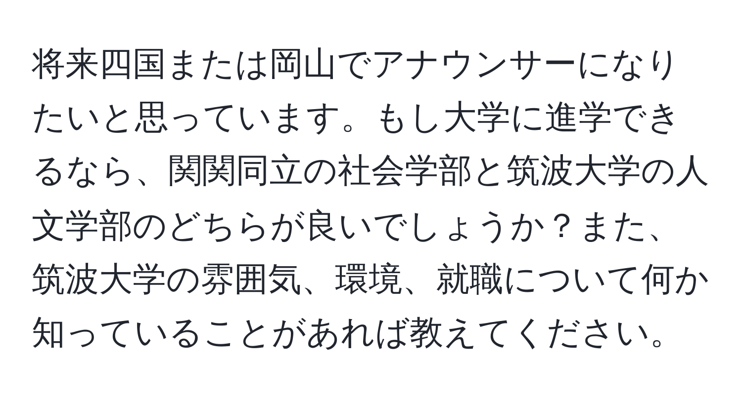 将来四国または岡山でアナウンサーになりたいと思っています。もし大学に進学できるなら、関関同立の社会学部と筑波大学の人文学部のどちらが良いでしょうか？また、筑波大学の雰囲気、環境、就職について何か知っていることがあれば教えてください。