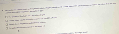 Pete spoke with Seydov about how long it would take to integrate the tablets with Sauce & Spoon's POS syptem. What aro some risks that might affect the time
estimate around POS viiegration? Select all that apply.
The upitated POS sofware has a yearly licensing fine
Sauce & Spoon may not be running version 3.5 of their POS software
Sauce & Spoon may need to update their POS system
The waltstaff hasn't been trained on the tablets yet
appriate for the tablet shipping schedule