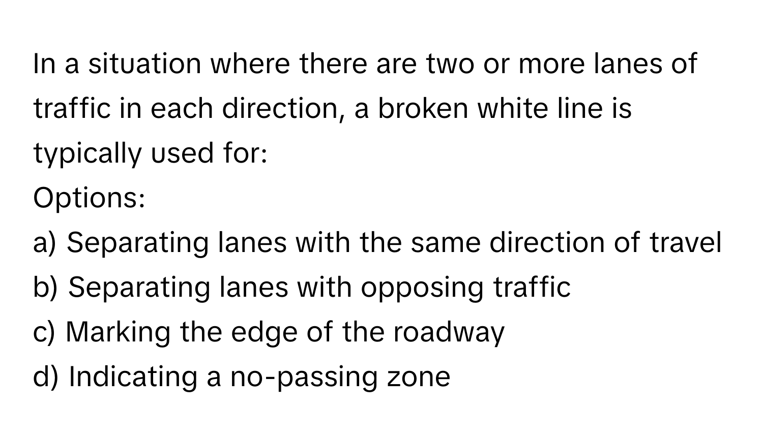 In a situation where there are two or more lanes of traffic in each direction, a broken white line is typically used for:

Options:
a) Separating lanes with the same direction of travel
b) Separating lanes with opposing traffic
c) Marking the edge of the roadway
d) Indicating a no-passing zone