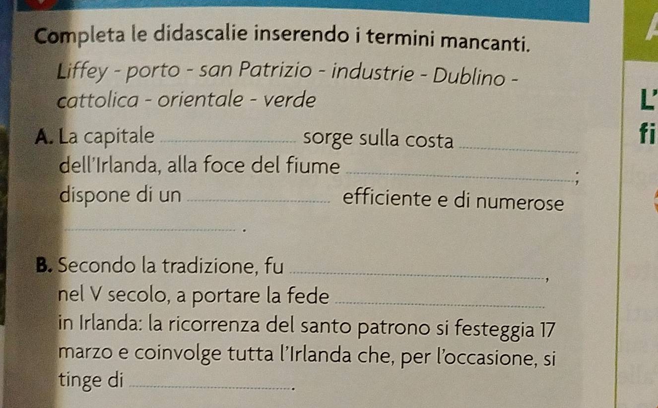 Completa le didascalie inserendo i termini mancanti. 
Liffey - porto - san Patrizio - industrie - Dublino - 
cattolica - orientale - verde L 
A. La capitale _sorge sulla costa_ 
fi 
dell'Irlanda, alla foce del fiume_ 
dispone di un _efficiente e di numerose 
_ 
B. Secondo la tradizione, fu_ 
, 
nel V secolo, a portare la fede_ 
in Irlanda: la ricorrenza del santo patrono si festeggia 17 
marzo e coinvolge tutta l’Irlanda che, per l’occasione, si 
tinge di_