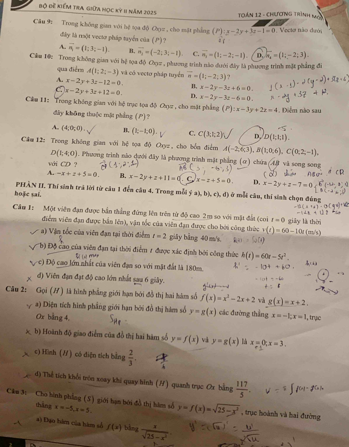 bộ Đề KIẾM TRA GIữA họC Kỳ II năm 2025  TOáN 12 - ChươnG TRìnH Mới
Câu 9: Trong không gian với hệ tọa độ Oxyz , cho mặt phẳng (P):x-2y+3z-1=0. Vectơ nào dưới
đây là một vectơ pháp tuyến của (P)?
A. overline n_1=(1;3;-1). B. vector n_2=(-2;3;-1). C. vector n_3=(1;-2;-1) D. overline n_4=(1;-2;3).
Câu 10: Trong không gian với hệ tọa độ Oxyz , phương trình nào dưới đây là phương trình mặt phẳng đi
qua điểr A(1;2;-3) và có vectơ pháp tuyển overline n=(1;-2;3) ?
A. x-2y+3z-12=0.
C. x-2y+3z+12=0.
B. x-2y-3z+6=0.
D. x-2y-3z-6=0
Câu 11: Trong không gian với hệ trục tọa độ Oxyz , cho mặt phẳng (P):x-3y+2z=4. Điểm nào sau
đây không thuộc mặt phẳng (P)?
B.
A. (4;0;0). (1;-1;0). C. C(3;1;2) D, D(1;1;1).
Câu  12: Trong không gian với hệ tọa độ Oxyz, cho bốn điểm A(-2;6;3),B(1;0;6),C(0;2;-1),
D(1;4;0). Phương trình nào dưới đây là phương trình mặt phẳng (α) chứa (AB và song song
với CD
( 8)
A. -x+z+5=0. B. x-2y+z+11=0 C x-z+5=0. D. x-2y+z-7= a
PHÀN II. Thí sinh trã lời từ câu 1 đến câu 4. Trong mỗi ý a), b), c), d) ở mỗi câu, thí sinh chọn đúng
hoặc sai.
Câu 1: Một viên đạn được bắn thẳng đứng lên trên từ độ cao 2m so với mặt đất (coi t=0 giây là thời
điểm viên đạn được bắn lên), vận tốc của viên đạn được cho bởi công thức v(t)=60-10t (m/s)
a) Vận tốc của viên đạn tại thời điểm t=2 giây bằng 40 m/s.
b) Độ cao của viên đạn tại thời điểm 1 được xác định bởi công thức h(t)=60t-5t^2.
c) Độ cao lớn nhất của viên đạn so với mặt đất là 180m.
d) Viên đạn đạt độ cao lớn nhất sau 6 giây.
Câu 2: Gọi (H) là hình phẳng giới hạn bởi đồ thị hai hàm số f(x)=x^2-2x+2 và g(x)=x+2.
a) Diện tích hình phẳng giới hạn bởi đồ thị hàm số y=g(x) các đường thẳng
Ox bằng 4, x=-1;x=1 , trục
b) Hoành độ giao điểm của đồ thị hai hàm số y=f(x) và y=g(x) là x=0;x=3.
c) Hình (H) có diện tích bằng  2/3 .
d) Thể tích khối tròn xoay khi quay hình (H) quanh trục Ox bằng  117/5 .
Câu 3: Cho hình phẳng (S) giới hạn bởi đồ thị hàm số y=f(x)=sqrt(25-x^2) , trục hoành và hai đường
thắng x=-5,x=5.
a) Đạo hàm của hàm số f(x) bằng  x/sqrt(25-x^2) .