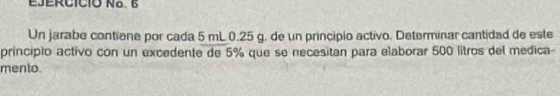 EJERCICIó Na. 6 
Un jarabe contiene por cada 5 mL 0.25 g. de un principlo activo. Determinar cantidad de este 
principio activo con un excedente de 5% que se necesitan para elaborar 500 litros del medica- 
mento.