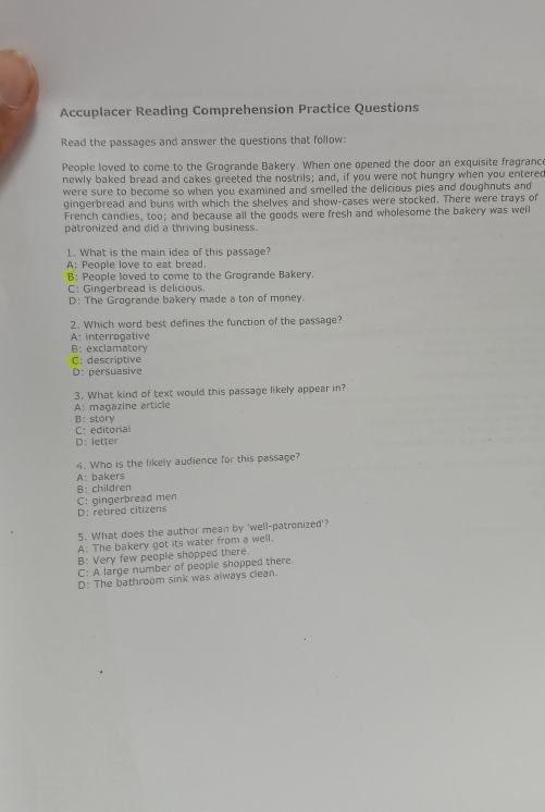 Accuplacer Reading Comprehension Practice Questions
Read the passages and answer the questions that follow:
People loved to come to the Grogrande Bakery. When one opened the door an exquisite fragrance
newly baked bread and cakes greeted the nostrils; and, if you were not hungry when you entered
were sure to become so when you examined and smelled the delicious pies and doughnuts and
gingerbread and buns with which the shelves and show-cases were stocked. There were trays of
French candies, too; and because all the goods were fresh and wholesome the bakery was well
patronized and did a thriving business.
1. What is the main idea of this passage?
A: People love to eat bread.
B: People loved to come to the Grogrande Bakery.
C; Gingerbread is delicious.
D: The Grogrande bakery made a ton of money.
2. Which word best defines the function of the passage?
A: interrogative
B; exclamatory
C: descriptive
D: persuasive
3. What kind of text would this passage likely appear in?
A: magazine article
B: story
C:editorial
D: letter
4. Who is the likely audience for this passage?
A: bakers
B: children
C: gingerbread men
D: retired citizens
5. What does the author mean by 'well-patronized'?
A: The bakery got its water from a well.
B: Very few people shopped there.
C: A large number of people shopped there.
D: The bathroom sink was always clean.