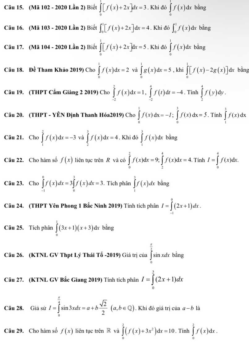 (Mã 102 - 2020 Lần 2) Biết ∈tlimits _0^(1[f(x)+2x]dx=3. Khi đó ∈tlimits _0^1f(x)dx bằng
Câu 16. (Mã 103 - 2020 Lần 2) Biết ∈t _0^1[f(x)+2x]dx=4. Khi đó ∈t _0^1f(x)dx bằng
Câu 17. (Mã 104 - 2020 Lần 2) Biết ∈tlimits _0^1[f(x)+2x]dx=5. Khi đó ∈tlimits _0^1f(x)dx bằng
Câu 18. Đề Tham Khảo 2019) Cho ∈tlimits _0^1f(x)dx=2 và ∈tlimits _0^1g(x)dx=5 , khi ∈tlimits _0^1[f(x)-2g(x)] dx bằng
Câu 19. (THPT Cẩm Giàng 2 2019) Cho ∈tlimits _(-2)^2f(x)dx=1,∈tlimits _(-2)^4f(t)dt=-4. Tính ∈tlimits _2^4f(y)dy.
Câu 20. (THPT - YÊN Định Thanh Hóa2019) Cho ∈tlimits _0^1f(x)dx=-I;∈tlimits _0^3f(x)dx=5. Tính ∈tlimits _1^3f(x)dx
Câu 21. Cho ∈tlimits _1^2f(x)dx=-3 và ∈tlimits _2^3f(x)dx=4. Khi đó ∈tlimits _1^3f(x) dx bằng
Câu 22. Cho hàm số f(x) liên tục trên R và có ∈tlimits _0^2f(x)dx=9;∈tlimits _2^4f(x)dx=4. Tính I=∈tlimits _0^4f(x)dx.
Câu 23. Cho ∈tlimits _(-1)^0f(x)dx=3∈tlimits _0^3f(x)dx=3.  Tích phân ∈tlimits _1^3f(x)dx bằng
Câu 24. (THPT Yên Phong 1 Bắc Ninh 2019) Tính tích phân I=∈tlimits _(-1)^0(2x+1)dx.
Câu 25. Tích phân ∈tlimits _0^1(3x+1)(x+3)dxbdot a)n_i T
Câu 26. (KTNL GV Thpt Lý Thái Tổ -2019) Giá trị của ∈tlimits _0^((frac π)2)sin xdx bằng
Câu 27. (KTNL GV Bắc Giang 2019) Tính tích phân I=∈tlimits _0^(2(2x+1)dx
Câu 28. Giả sử I=∈tlimits _0^(frac π)4)sin 3xdx=a+b sqrt(2)/2 (a,b∈ Q). Khi đó giá trị ciaa-b là
Câu 29. Cho hàm số f(x) liên tục trên R và ∈tlimits _0^(2(f(x)+3x^2))dx=10. Tính ∈tlimits _0^2f(x)dx.