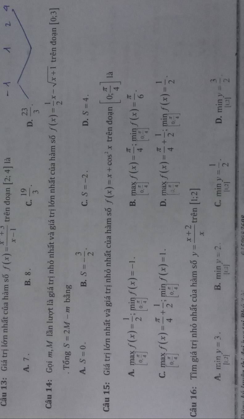 Cầu 13: Giá trị lớn nhất của hàm số f(x)= (x+3)/x-1  trên đoạn [2;4] là
A. 7 . B. 8 . C.  19/3 . D.  23/3 .
Câu 14: Gọi m, M lần lượt là giá trị nhỏ nhất và giá trị lớn nhất của hàm số f(x)= 1/2 x-sqrt(x+1) trên đoạn [0;3]
Tổng S=2M-m bằng
A. S=0. B. S=- 3/2 .
C. S=-2. D. S=4.
Câu 15: Giá trị lớn nhất và giá trị nhỏ nhất của hàm số f(x)=x+cos^2x trên đoạn [0; π /4 ] là
A. .beginarrayr ma[0, π /4 ]f(x)= 1/2 ;min_ π /4 f(x)=-1.
B. beginbmatrix max beginbmatrix 0. π /4 ]f(x)= π /4 ;mif(x)= π /6 .
C. underset [x[0, π /4 ]f(x)= π /4 + 1/2 ;min_.f(x)=1.
D. underset · [ 1/4 ]f(x)= π /4 + 1/2 ;min_· f(x)= 1/2 .
Câu 16: Tìm giá trị nhỏ nhất của hàm số y= (x+2)/x  trên [1;2]
A. .beginarrayr miny=3. [1.2]endarray. miny= 1/2 . miny= 3/2 .
B. miny=2.
C.
D.