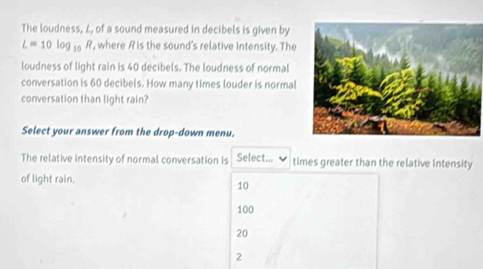 The loudness, L, of a sound measured in decibels is given by
Lequiv 10log _10R , where R is the sound's relative intensity. The
loudness of light rain is 40 decibels. The loudness of normal
conversation is 60 decibels. How many times louder is normal
conversation than light rain?
Select your answer from the drop-down menu.
The relative intensity of normal conversation is Select... times greater than the relative intensity
of light rain.
10
100
20
2