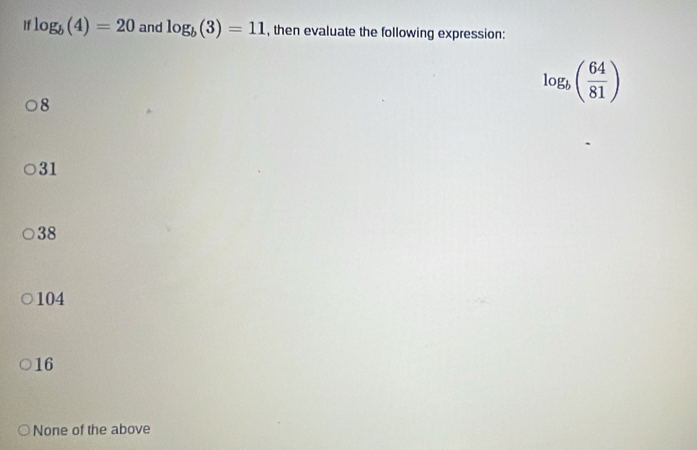 log _b(4)=20 and log _b(3)=11 , then evaluate the following expression:
8
log _b( 64/81 )
31
38
104
16
None of the above