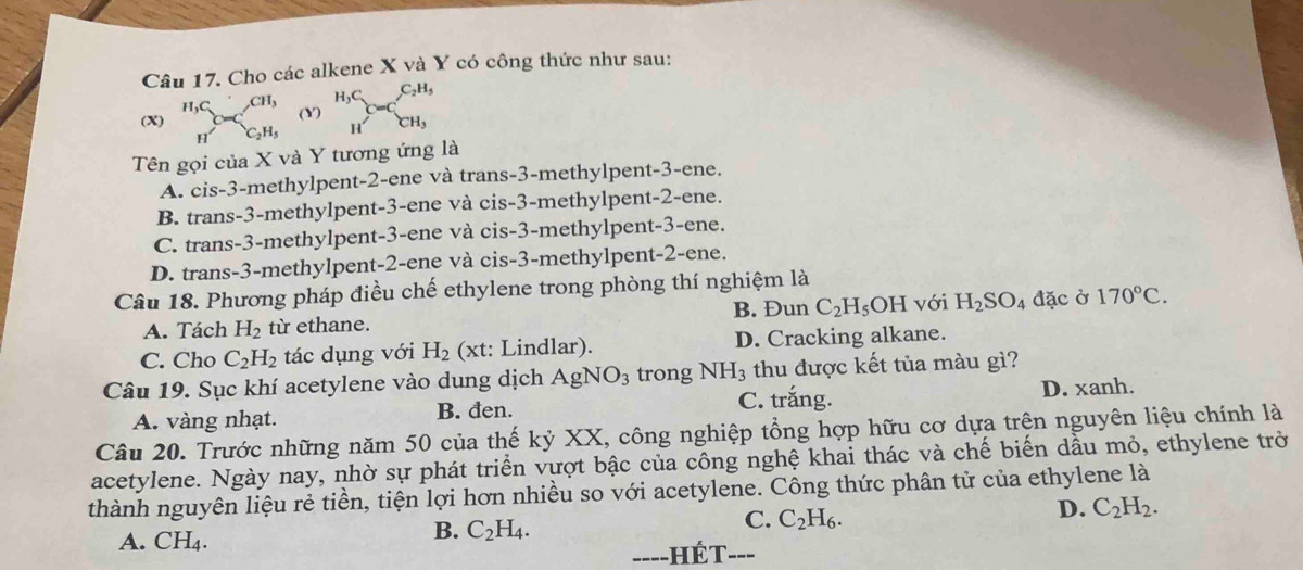 Cho các alkene X và Y có công thức như sau:
H_3C
(X) beginarrayr H,C Hendarray csc beginarrayr CH, C_2H,endarray (Y) C=C_CH_3^C_2H_5
Tên gọi của X và Y tương ứng là
A. cis-3-methylpent-2-ene và trans-3-methylpent-3-ene.
B. trans-3-methylpent-3-ene và cis-3-methylpent-2-ene.
C. trans-3-methylpent-3-ene và cis-3-methylpent-3-ene.
D. trans-3-methylpent-2-ene và cis-3-methylpent-2-ene.
Câu 18. Phương pháp điều chế ethylene trong phòng thí nghiệm là
A. Tách H_2 từ ethane. B. Đun C_2H_5 OH với H_2SO_4 đặc ờ 170°C.
C. Cho C_2H_2 tác dụng với H_2 (xt: Lindlar). D. Cracking alkane.
Câu 19. Sục khí acetylene vào dung dịch AgNO_3 trong NH_3 thu được kết tủa màu gì?
A. vàng nhạt. B. đen. C. trắng. D. xanh.
Câu 20. Trước những năm 50 của thế kỷ XX, công nghiệp tổng hợp hữu cơ dựa trện nguyên liệu chính là
acetylene. Ngày nay, nhờ sự phát triển vượt bậc của công nghệ khai thác và chế biến dầu mỏ, ethylene trở
thành nguyên liệu rẻ tiền, tiện lợi hơn nhiều so với acetylene. Công thức phân tử của ethylene là
A. CH₄.
B. C_2H_4.
C. C_2H_6.
D. C_2H_2.
---- hét ___