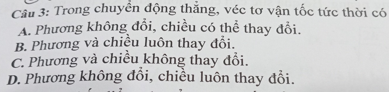 Trong chuyển động thắng, véc tơ vận tốc tức thời có
A. Phương không đổi, chiều có thể thay đổi.
B. Phương và chiều luôn thay đổi.
C. Phương và chiều không thay đổi.
D. Phương không đổi, chiều luôn thay đổi.