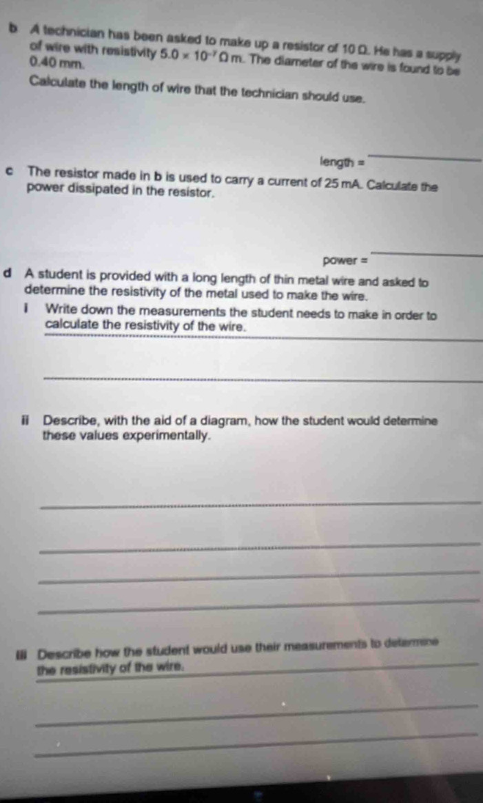 A technician has been asked to make up a resistor of 10 D. He has a supply 
of wire with resistivity 5.0* 10^(-7)Omega m. The diameter of the wire is found to be
0.40 mm. 
Calculate the length of wire that the technician should use. 
length = 
_ 
c The resistor made in b is used to carry a current of 25 mA. Calculate the 
power dissipated in the resistor. 
power = 
_ 
d A student is provided with a long length of thin metal wire and asked to 
determine the resistivity of the metal used to make the wire. 
i Write down the measurements the student needs to make in order to 
_ 
_ 
calculate the resistivity of the wire. 
_ 
i Describe, with the aid of a diagram, how the student would determine 
these values experimentally. 
_ 
_ 
_ 
_ 
_ 
III Describe how the student would use their measurements to determine 
the resistivity of the wire. 
_ 
_