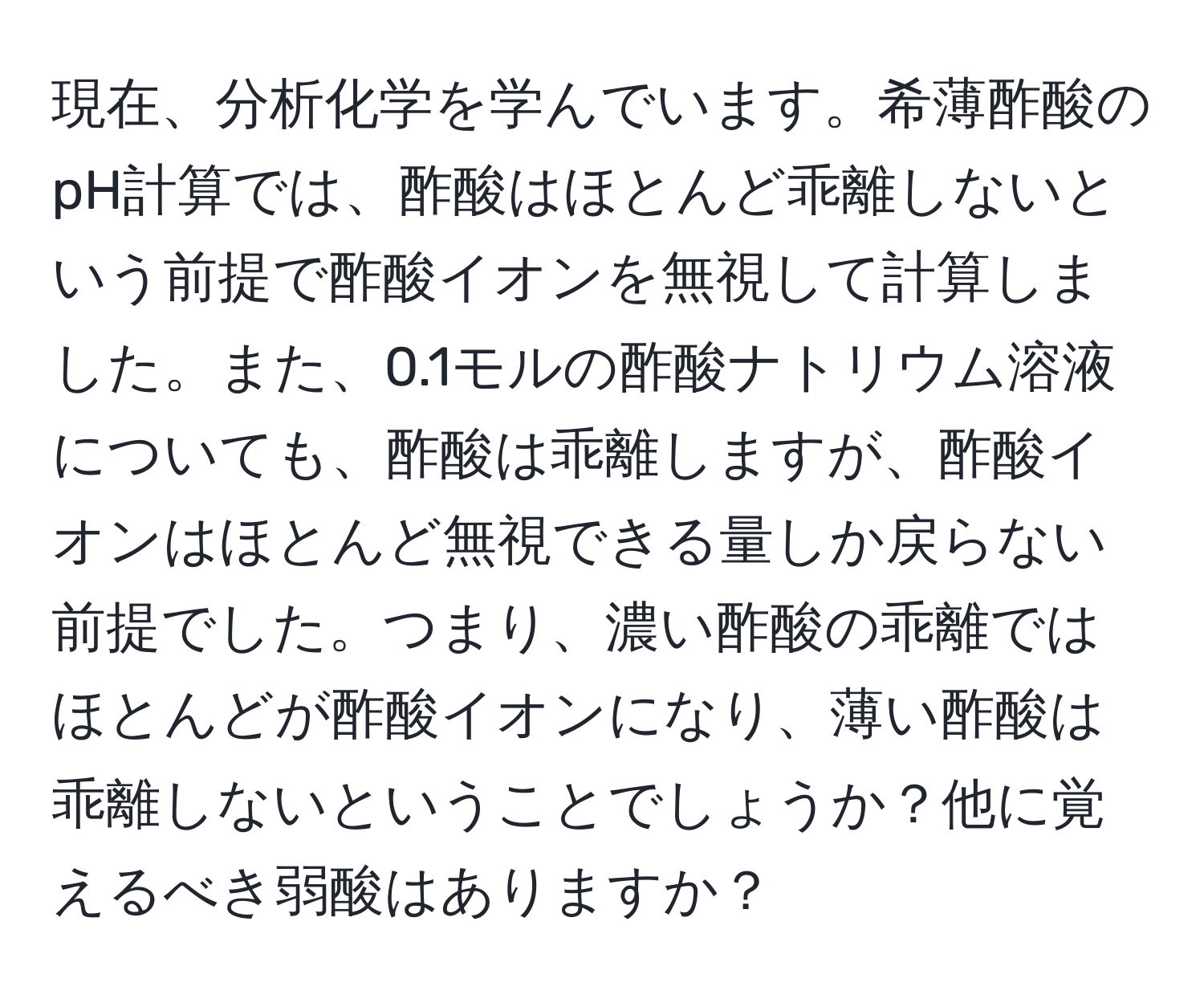 現在、分析化学を学んでいます。希薄酢酸のpH計算では、酢酸はほとんど乖離しないという前提で酢酸イオンを無視して計算しました。また、0.1モルの酢酸ナトリウム溶液についても、酢酸は乖離しますが、酢酸イオンはほとんど無視できる量しか戻らない前提でした。つまり、濃い酢酸の乖離ではほとんどが酢酸イオンになり、薄い酢酸は乖離しないということでしょうか？他に覚えるべき弱酸はありますか？